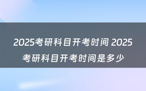 2025考研科目开考时间 2025考研科目开考时间是多少