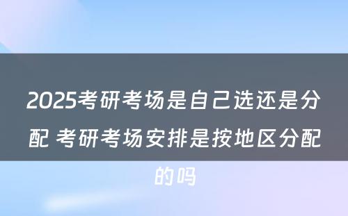 2025考研考场是自己选还是分配 考研考场安排是按地区分配的吗