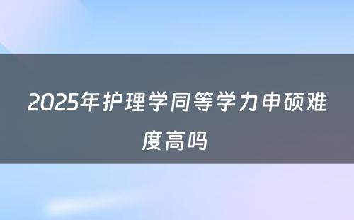 2025年护理学同等学力申硕难度高吗 