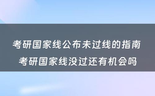 考研国家线公布未过线的指南 考研国家线没过还有机会吗