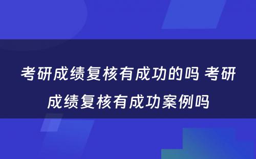 考研成绩复核有成功的吗 考研成绩复核有成功案例吗