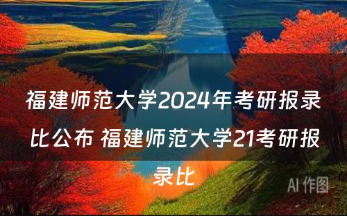 福建师范大学2024年考研报录比公布 福建师范大学21考研报录比