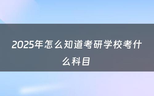 2025年怎么知道考研学校考什么科目 