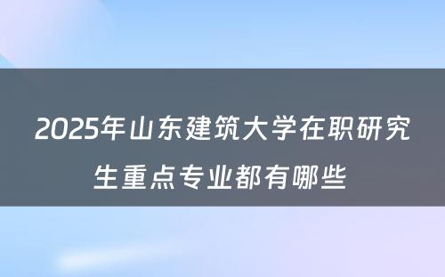 2025年山东建筑大学在职研究生重点专业都有哪些 