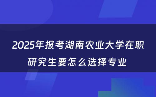 2025年报考湖南农业大学在职研究生要怎么选择专业 