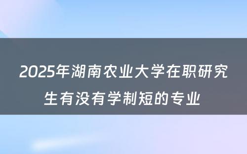 2025年湖南农业大学在职研究生有没有学制短的专业 