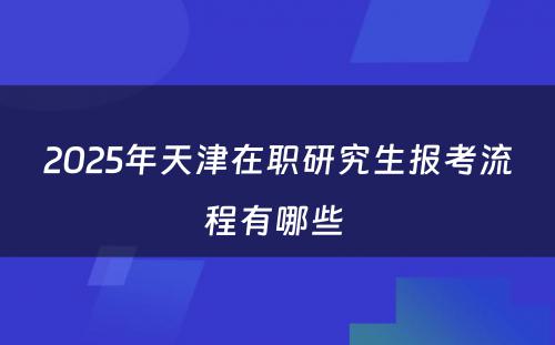 2025年天津在职研究生报考流程有哪些 