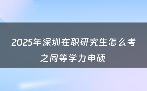 2025年深圳在职研究生怎么考之同等学力申硕 