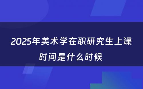 2025年美术学在职研究生上课时间是什么时候 