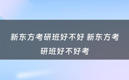 新东方考研班好不好 新东方考研班好不好考