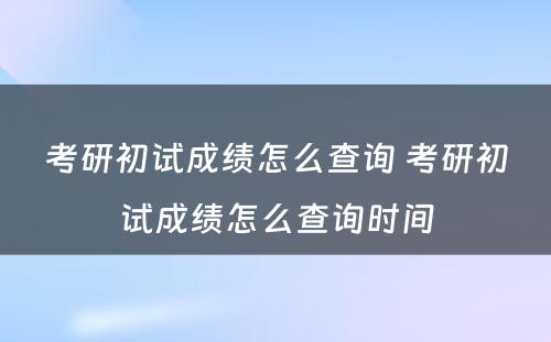 考研初试成绩怎么查询 考研初试成绩怎么查询时间