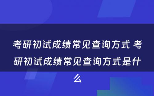 考研初试成绩常见查询方式 考研初试成绩常见查询方式是什么