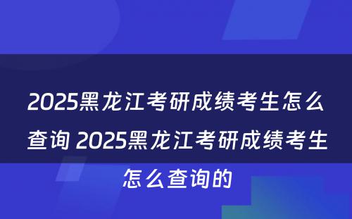 2025黑龙江考研成绩考生怎么查询 2025黑龙江考研成绩考生怎么查询的