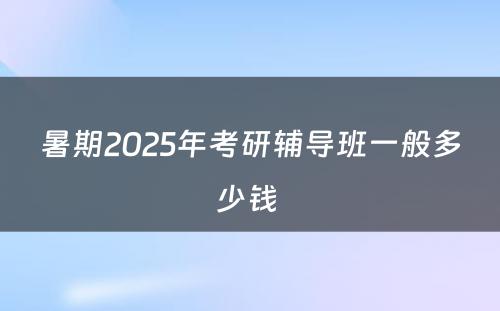 暑期2025年考研辅导班一般多少钱 