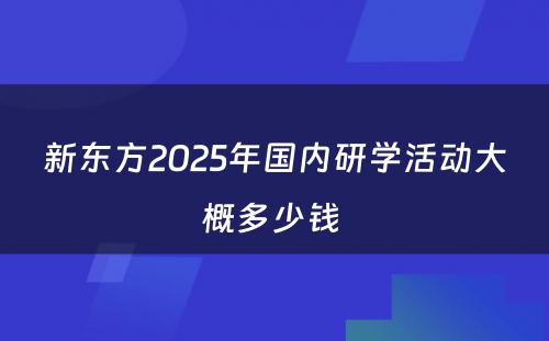 新东方2025年国内研学活动大概多少钱 