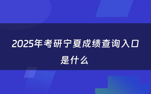 2025年考研宁夏成绩查询入口是什么 