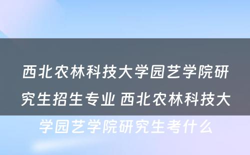 西北农林科技大学园艺学院研究生招生专业 西北农林科技大学园艺学院研究生考什么