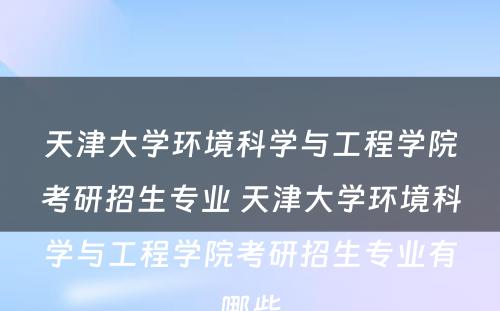 天津大学环境科学与工程学院考研招生专业 天津大学环境科学与工程学院考研招生专业有哪些