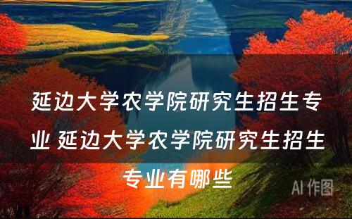 延边大学农学院研究生招生专业 延边大学农学院研究生招生专业有哪些