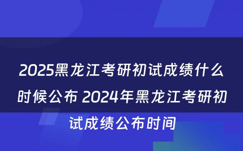 2025黑龙江考研初试成绩什么时候公布 2024年黑龙江考研初试成绩公布时间