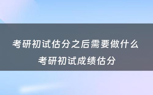 考研初试估分之后需要做什么 考研初试成绩估分