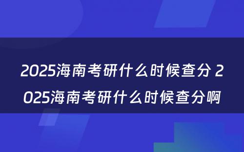 2025海南考研什么时候查分 2025海南考研什么时候查分啊