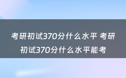 考研初试370分什么水平 考研初试370分什么水平能考