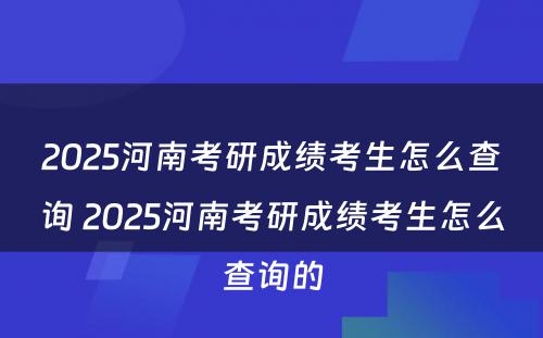 2025河南考研成绩考生怎么查询 2025河南考研成绩考生怎么查询的