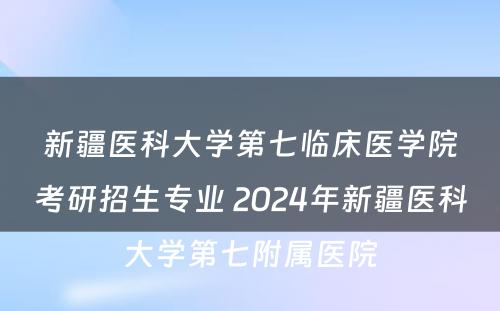 新疆医科大学第七临床医学院考研招生专业 2024年新疆医科大学第七附属医院