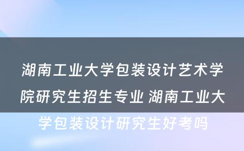 湖南工业大学包装设计艺术学院研究生招生专业 湖南工业大学包装设计研究生好考吗