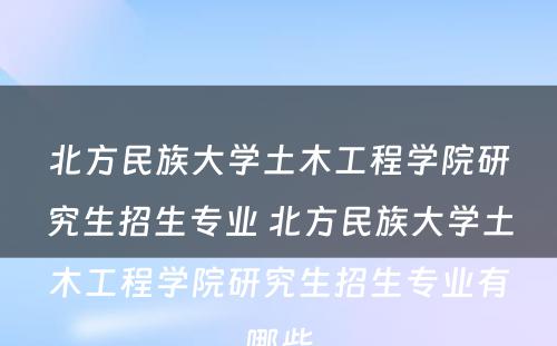 北方民族大学土木工程学院研究生招生专业 北方民族大学土木工程学院研究生招生专业有哪些