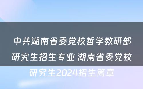 中共湖南省委党校哲学教研部研究生招生专业 湖南省委党校研究生2024招生简章