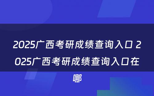 2025广西考研成绩查询入口 2025广西考研成绩查询入口在哪