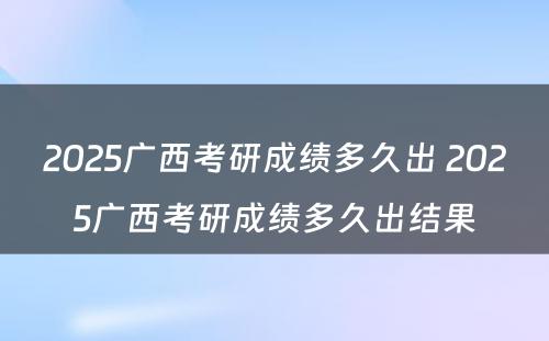 2025广西考研成绩多久出 2025广西考研成绩多久出结果