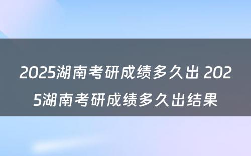 2025湖南考研成绩多久出 2025湖南考研成绩多久出结果