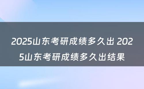 2025山东考研成绩多久出 2025山东考研成绩多久出结果