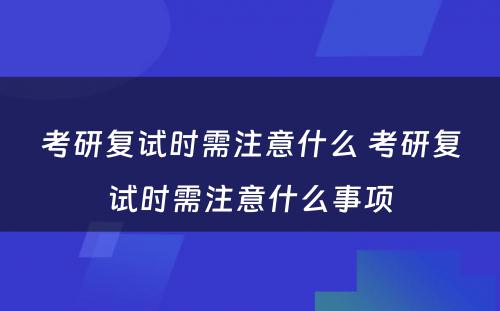 考研复试时需注意什么 考研复试时需注意什么事项