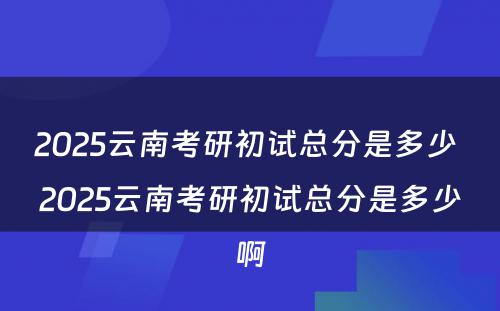 2025云南考研初试总分是多少 2025云南考研初试总分是多少啊