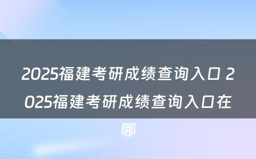 2025福建考研成绩查询入口 2025福建考研成绩查询入口在哪