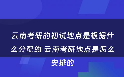 云南考研的初试地点是根据什么分配的 云南考研地点是怎么安排的