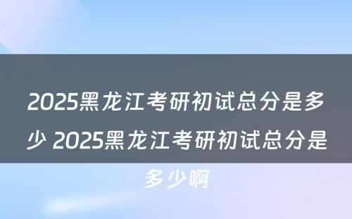 2025黑龙江考研初试总分是多少 2025黑龙江考研初试总分是多少啊