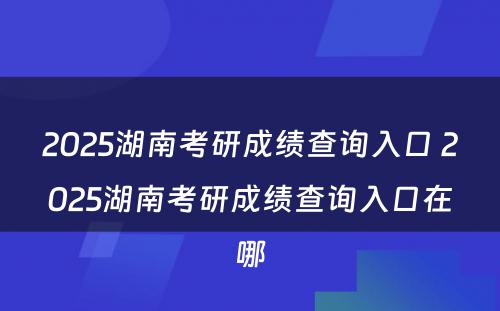 2025湖南考研成绩查询入口 2025湖南考研成绩查询入口在哪