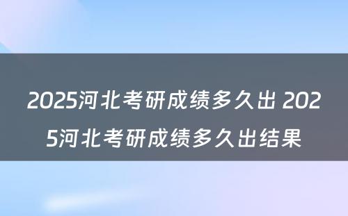 2025河北考研成绩多久出 2025河北考研成绩多久出结果