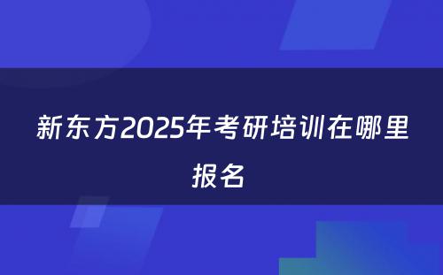 新东方2025年考研培训在哪里报名 