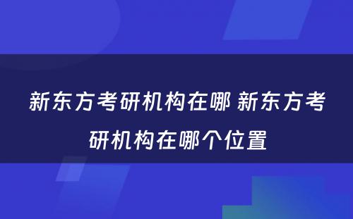 新东方考研机构在哪 新东方考研机构在哪个位置