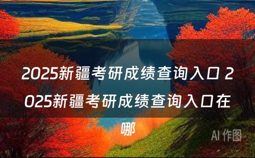 2025新疆考研成绩查询入口 2025新疆考研成绩查询入口在哪