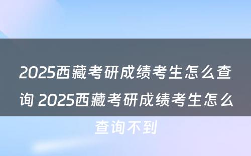 2025西藏考研成绩考生怎么查询 2025西藏考研成绩考生怎么查询不到