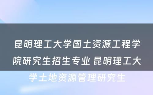 昆明理工大学国土资源工程学院研究生招生专业 昆明理工大学土地资源管理研究生