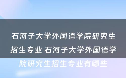 石河子大学外国语学院研究生招生专业 石河子大学外国语学院研究生招生专业有哪些