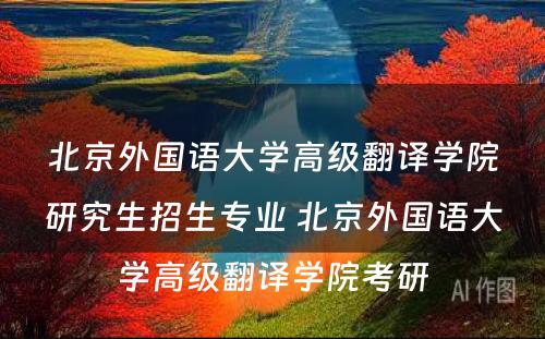 北京外国语大学高级翻译学院研究生招生专业 北京外国语大学高级翻译学院考研